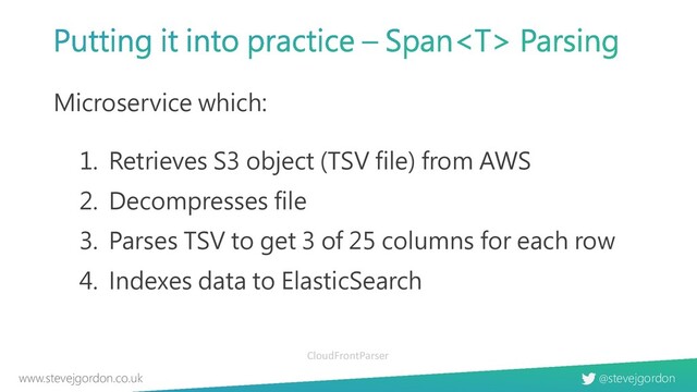 @stevejgordon
www.stevejgordon.co.uk
Microservice which:
1. Retrieves S3 object (TSV file) from AWS
2. Decompresses file
3. Parses TSV to get 3 of 25 columns for each row
4. Indexes data to ElasticSearch
CloudFrontParser
