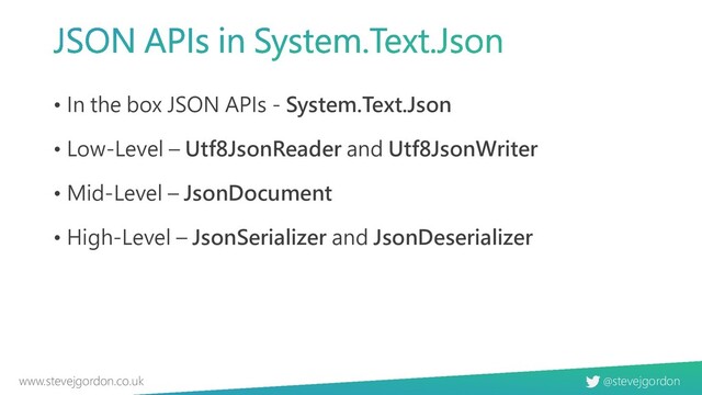 @stevejgordon
www.stevejgordon.co.uk
• In the box JSON APIs - System.Text.Json
• Low-Level – Utf8JsonReader and Utf8JsonWriter
• Mid-Level – JsonDocument
• High-Level – JsonSerializer and JsonDeserializer
