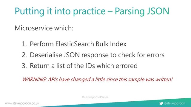 @stevejgordon
www.stevejgordon.co.uk
Microservice which:
1. Perform ElasticSearch Bulk Index
2. Deserialise JSON response to check for errors
3. Return a list of the IDs which errored
WARNING: APIs have changed a little since this sample was written!
BulkResponseParser
