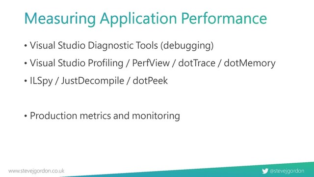 @stevejgordon
www.stevejgordon.co.uk
• Visual Studio Diagnostic Tools (debugging)
• Visual Studio Profiling / PerfView / dotTrace / dotMemory
• ILSpy / JustDecompile / dotPeek
• Production metrics and monitoring
