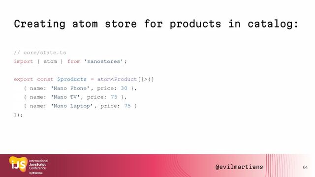 Creating atom store for products in catalog:
// core/state.ts
import { atom } from 'nanostores';
export const $products = atom([
{ name: 'Nano Phone', price: 30 },
{ name: 'Nano TV', price: 75 },
{ name: 'Nano Laptop' , price: 75 }
]);
64
@evilmartians
