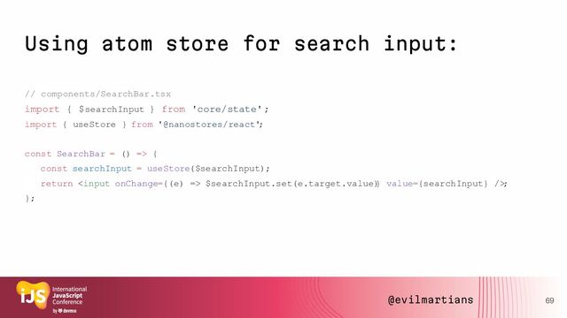 Using atom store for search input:
// components/SearchBar.tsx
import { $searchInput } from 'core/state';
import { useStore } from '@nanostores/react'
;
const SearchBar = () => {
const searchInput = useStore($searchInput);
return  $searchInput.set(e.target.value)
} value={searchInput} />
;
};
69
@evilmartians

