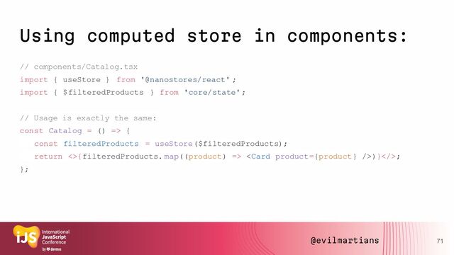 Using computed store in components:
// components/Catalog.tsx
import { useStore } from '@nanostores/react' ;
import { $filteredProducts } from 'core/state';
// Usage is exactly the same:
const Catalog = () => {
const filteredProducts = useStore($filteredProducts);
return <>{filteredProducts. map((product) => )}>;
};
71
@evilmartians
