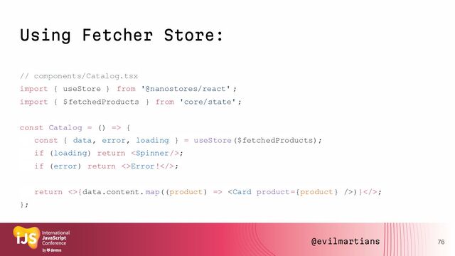 Using Fetcher Store:
// components/Catalog.tsx
import { useStore } from '@nanostores/react' ;
import { $fetchedProducts } from 'core/state';
const Catalog = () => {
const { data, error, loading } = useStore($fetchedProducts);
if (loading) return ;
if (error) return <>Error!>;
return <>{data.content. map((product) => )}>;
};
76
@evilmartians
