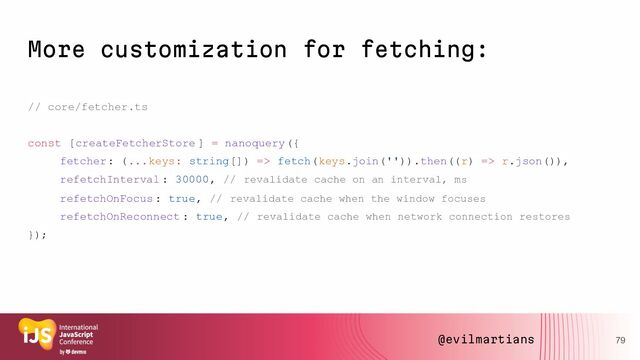More customization for fetching:
// core/fetcher.ts
const [createFetcherStore ] = nanoquery({
fetcher: (...keys: string[]) => fetch(keys.join('')).then((r) => r.json()),
refetchInterval : 30000, // revalidate cache on an interval, ms
refetchOnFocus : true, // revalidate cache when the window focuses
refetchOnReconnect : true, // revalidate cache when network connection restores
});
79
@evilmartians
