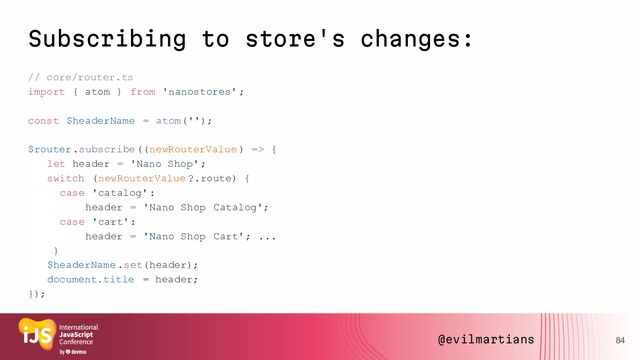 Subscribing to store's changes:
// core/router.ts
import { atom } from 'nanostores' ;
const $headerName = atom('');
$router.subscribe((newRouterValue ) => {
let header = 'Nano Shop' ;
switch (newRouterValue ?.route) {
case 'catalog':
header = 'Nano Shop Catalog';
case 'cart':
header = 'Nano Shop Cart'; ...
}
$headerName .set(header);
document.title = header;
});
84
@evilmartians

