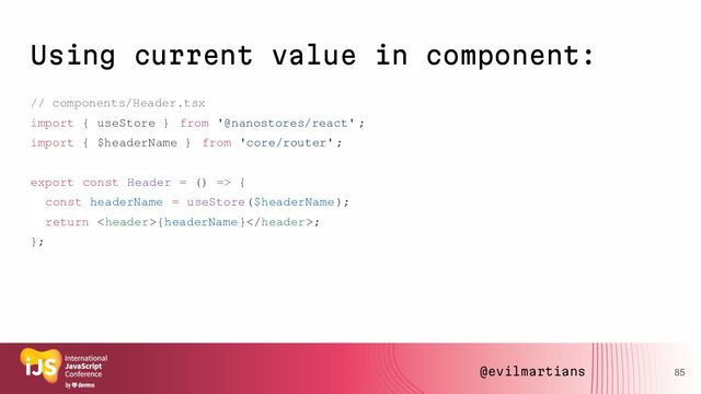 Using current value in component:
// components/Header.tsx
import { useStore } from '@nanostores/react' ;
import { $headerName } from 'core/router' ;
export const Header = () => {
const headerName = useStore($headerName);
return {headerName};
};
85
@evilmartians

