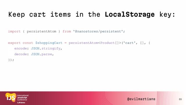 Keep cart items in the LocalStorage key:
import { persistentAtom } from '@nanostores/persistent';
export const $shoppingCart = persistentAtom('cart', [], {
encode: JSON.stringify,
decode: JSON.parse,
});
89
@evilmartians
