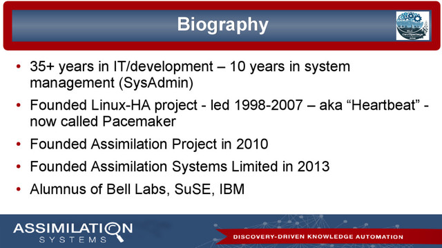 2/35
Biography
Biography
●
35+ years in IT/development – 10 years in system
management (SysAdmin)
●
Founded Linux-HA project - led 1998-2007 – aka “Heartbeat” -
now called Pacemaker
●
Founded Assimilation Project in 2010
●
Founded Assimilation Systems Limited in 2013
●
Alumnus of Bell Labs, SuSE, IBM
