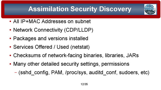 © 2015 Assimilation Systems Limited
12/35
Assimilation Security Discovery
Assimilation Security Discovery
●
All IP+MAC Addresses on subnet
●
Network Connectivity (CDP/LLDP)
●
Packages and versions installed
●
Services Offered / Used (netstat)
●
Checksums of network-facing binaries, libraries, JARs
●
Many other detailed security settings, permissions
– (sshd_config, PAM, /proc/sys, auditd_conf, sudoers, etc)
