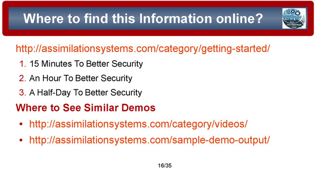© 2015 Assimilation Systems Limited
16/35
Where to find this Information online?
Where to find this Information online?
http://assimilationsystems.com/category/getting-started/
1. 15 Minutes To Better Security
2. An Hour To Better Security
3. A Half-Day To Better Security
Where to See Similar Demos
●
http://assimilationsystems.com/category/videos/
●
http://assimilationsystems.com/sample-demo-output/
