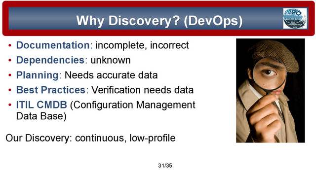© 2015 Assimilation Systems Limited
31/35
Why Discovery? (DevOps)
Why Discovery? (DevOps)
●
Documentation: incomplete, incorrect
●
Dependencies: unknown
●
Planning: Needs accurate data
●
Best Practices: Verification needs data
●
ITIL CMDB (Configuration Management
Data Base)
Our Discovery: continuous, low-profile
