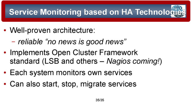 © 2015 Assimilation Systems Limited
35/35
Service Monitoring based on HA Technologies
Service Monitoring based on HA Technologies
●
Well-proven architecture:
– reliable “no news is good news”
●
Implements Open Cluster Framework
standard (LSB and others – Nagios coming!)
●
Each system monitors own services
●
Can also start, stop, migrate services
