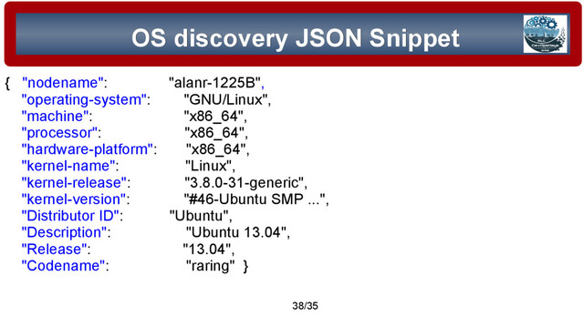 © 2015 Assimilation Systems Limited
38/35
OS discovery JSON Snippet
OS discovery JSON Snippet
{ "nodename": "alanr-1225B",
"operating-system": "GNU/Linux",
"machine": "x86_64",
"processor": "x86_64",
"hardware-platform": "x86_64",
"kernel-name": "Linux",
"kernel-release": "3.8.0-31-generic",
"kernel-version": "#46-Ubuntu SMP ...",
"Distributor ID": "Ubuntu",
"Description": "Ubuntu 13.04",
"Release": "13.04",
"Codename": "raring" }
