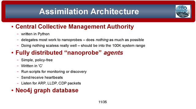 © 2015 Assimilation Systems Limited
11/35
Assimilation Architecture
Assimilation Architecture
●
Central Collective Management Authority
– written in Python
– delegates most work to nanoprobes – does nothing as much as possible
– Doing nothing scaless really well – should be into the 100K system range
●
Fully distributed “nanoprobe” agents
– Simple, policy-free
– Written in 'C'
– Run scripts for monitoring or discovery
– Send/receive heartbeats
– Listen for ARP, LLDP, CDP packets
●
Neo4j graph database
