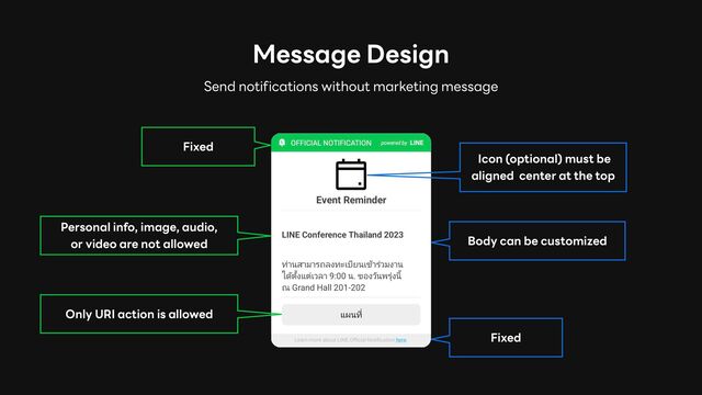 Message Design
Fixed
Fixed
Only URI action is allowed
Body can be customized
Icon (optional) must be
aligned center at the top
Send notifications without marketing message
Personal info, image, audio,
or video are not allowed
