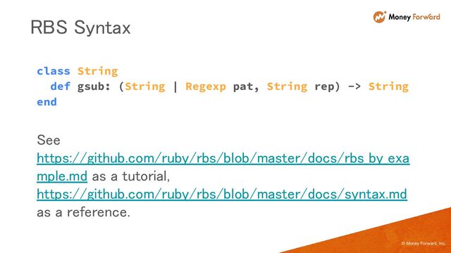 © Money Forward, Inc.
class String
def gsub: (String | Regexp pat, String rep) -> String
end
RBS Syntax 
See
https://github.com/ruby/rbs/blob/master/docs/rbs_by_exa
mple.md as a tutorial,
https://github.com/ruby/rbs/blob/master/docs/syntax.md
as a reference. 
