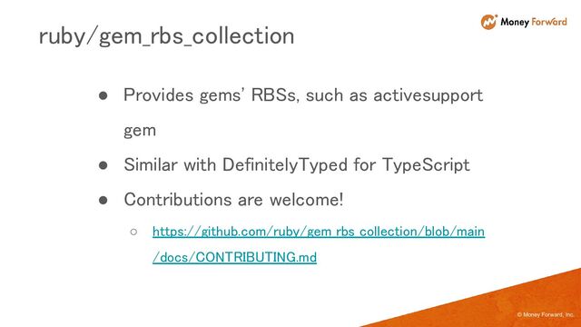 © Money Forward, Inc.
● Provides gems' RBSs, such as activesupport
gem 
● Similar with DefinitelyTyped for TypeScript 
● Contributions are welcome! 
○ https://github.com/ruby/gem_rbs_collection/blob/main
/docs/CONTRIBUTING.md 
ruby/gem_rbs_collection 
