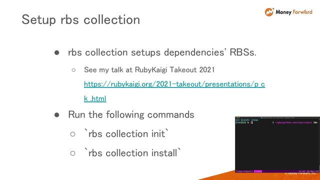 © Money Forward, Inc.
● rbs collection setups dependencies' RBSs. 
○ See my talk at RubyKaigi Takeout 2021
https://rubykaigi.org/2021-takeout/presentations/p_c
k_.html 
● Run the following commands 
○ `rbs collection init` 
○ `rbs collection install` 
Setup rbs collection 

