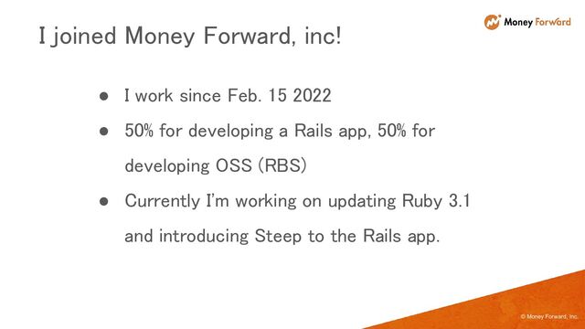 © Money Forward, Inc.
● I work since Feb. 15 2022 
● 50% for developing a Rails app, 50% for
developing OSS (RBS) 
● Currently I'm working on updating Ruby 3.1
and introducing Steep to the Rails app. 
I joined Money Forward, inc! 
