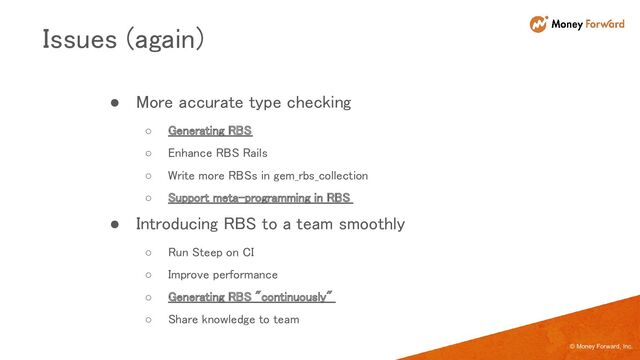 © Money Forward, Inc.
● More accurate type checking 
○ Generating RBS 
○ Enhance RBS Rails 
○ Write more RBSs in gem_rbs_collection  
○ Support meta-programming in RBS  
● Introducing RBS to a team smoothly 
○ Run Steep on CI 
○ Improve performance  
○ Generating RBS "continuously"  
○ Share knowledge to team  
Issues (again) 
