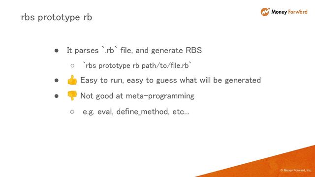 © Money Forward, Inc.
● It parses `.rb` file, and generate RBS 
○ `rbs prototype rb path/to/file.rb` 
● 👍 Easy to run, easy to guess what will be generated 
● 👎 Not good at meta-programming 
○ e.g. eval, define_method, etc... 
rbs prototype rb 
