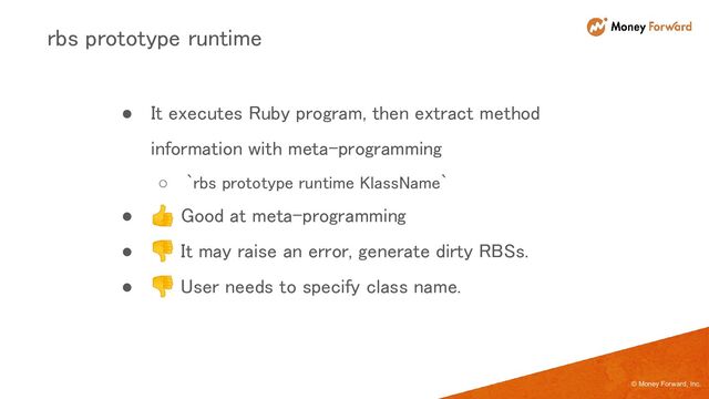 © Money Forward, Inc.
● It executes Ruby program, then extract method
information with meta-programming 
○ `rbs prototype runtime KlassName` 
● 👍 Good at meta-programming 
● 👎 It may raise an error, generate dirty RBSs. 
● 👎 User needs to specify class name. 
rbs prototype runtime 
