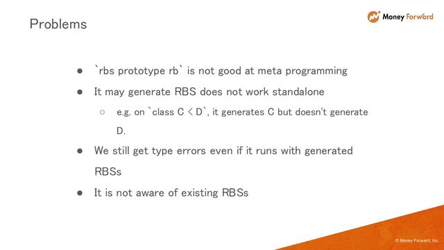 © Money Forward, Inc.
● `rbs prototype rb` is not good at meta programming 
● It may generate RBS does not work standalone 
○ e.g. on `class C < D`, it generates C but doesn't generate
D. 
● We still get type errors even if it runs with generated
RBSs 
● It is not aware of existing RBSs 
Problems 
