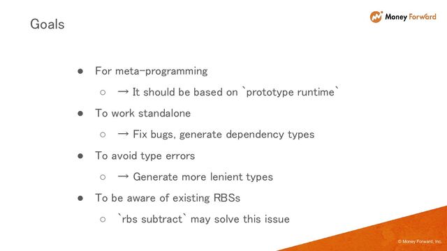 © Money Forward, Inc.
● For meta-programming 
○ → It should be based on `prototype runtime` 
● To work standalone 
○ → Fix bugs, generate dependency types 
● To avoid type errors 
○ → Generate more lenient types 
● To be aware of existing RBSs 
○ `rbs subtract` may solve this issue 
Goals 
