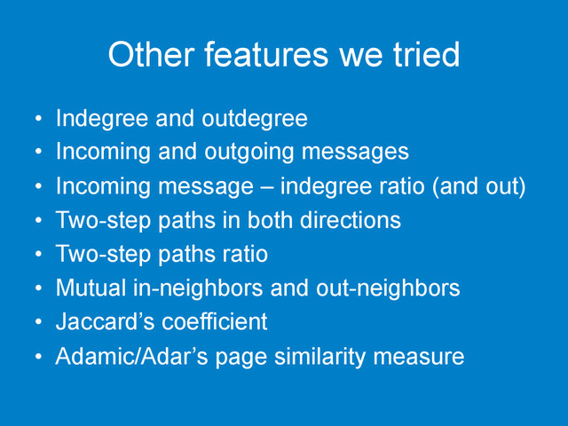 Other features we tried
•  Indegree and outdegree
•  Incoming and outgoing messages
•  Incoming message – indegree ratio (and out)
•  Two-step paths in both directions
•  Two-step paths ratio
•  Mutual in-neighbors and out-neighbors
•  Jaccard’s coefficient
•  Adamic/Adar’s page similarity measure
