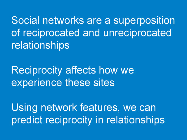 Social networks are a superposition
of reciprocated and unreciprocated
relationships
Reciprocity affects how we
experience these sites
Using network features, we can
predict reciprocity in relationships
