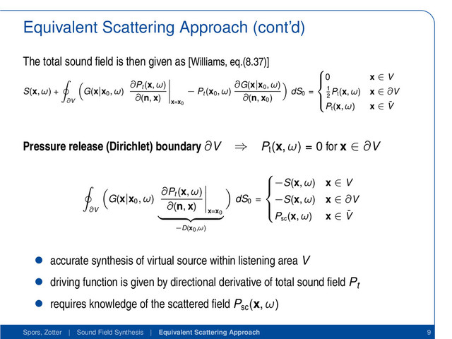 Equivalent Scattering Approach (cont’d)
The total sound ﬁeld is then given as [Williams, eq.(8.37)]
S(x, ω) +
∂V
G(x|x0
, ω)
∂Pt
(x, ω)
∂(n, x)
x=x0
− Pt
(x0
, ω)
∂G(x|x0
, ω)
∂(n, x0
)
dS0
=





0 x ∈ V
1
2
Pt
(x, ω) x ∈ ∂V
Pt
(x, ω) x ∈ ¯
V
Pressure release (Dirichlet) boundary ∂V ⇒ Pt
(x, ω) = 0 for x ∈ ∂V
∂V
G(x|x0
, ω)
∂Pt
(x, ω)
∂(n, x)
x=x0
−D(x0,ω)
dS0
=





−S(x, ω) x ∈ V
−S(x, ω) x ∈ ∂V
Psc
(x, ω) x ∈ ¯
V
• accurate synthesis of virtual source within listening area V
• driving function is given by directional derivative of total sound ﬁeld Pt
• requires knowledge of the scattered ﬁeld Psc
(x, ω)
Spors, Zotter | Sound Field Synthesis | Equivalent Scattering Approach 9
