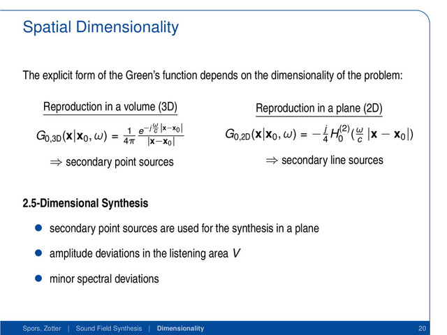 Spatial Dimensionality
The explicit form of the Green’s function depends on the dimensionality of the problem:
Reproduction in a volume (3D)
G0,3D
(x|x0
, ω) = 1
4π
e−j
ω
c
|x−x0
|
|x−x0
|
⇒ secondary point sources
Reproduction in a plane (2D)
G0,2D
(x|x0
, ω) = − j
4
H(2)
0
(ω
c
|x − x0
|)
⇒ secondary line sources
2.5-Dimensional Synthesis
• secondary point sources are used for the synthesis in a plane
• amplitude deviations in the listening area V
• minor spectral deviations
Spors, Zotter | Sound Field Synthesis | Dimensionality 20
