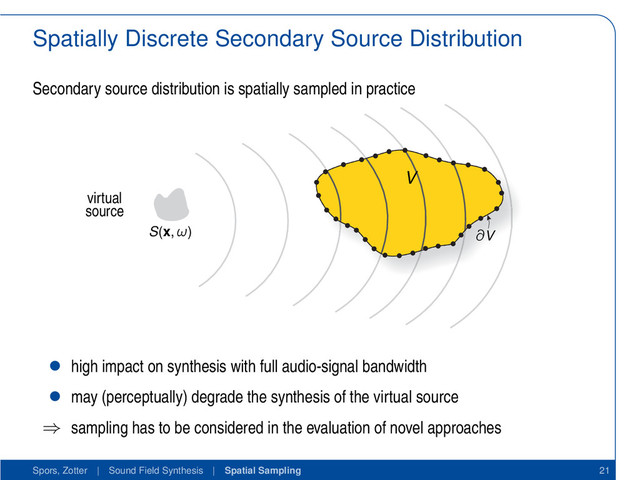 Spatially Discrete Secondary Source Distribution
Secondary source distribution is spatially sampled in practice
S(x, ω) ∂V
V
virtual
source
• high impact on synthesis with full audio-signal bandwidth
• may (perceptually) degrade the synthesis of the virtual source
⇒ sampling has to be considered in the evaluation of novel approaches
Spors, Zotter | Sound Field Synthesis | Spatial Sampling 21
