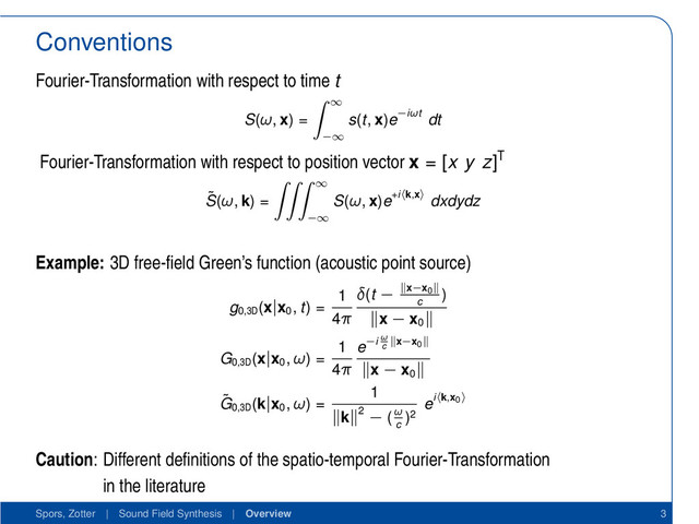 Conventions
Fourier-Transformation with respect to time t
S(ω, x) =
∞
−∞
s(t, x)e−iωt dt
Fourier-Transformation with respect to position vector x = [x y z]T
˜
S(ω, k) =
∞
−∞
S(ω, x)e+i k,x dxdydz
Example: 3D free-ﬁeld Green’s function (acoustic point source)
g0,3D
(x|x0
, t) =
1
4π
δ(t − x−x0
c
)
x − x0
G0,3D
(x|x0
, ω) =
1
4π
e−i ω
c
x−x0
x − x0
˜
G0,3D
(k|x0
, ω) =
1
k 2 − (ω
c
)2
ei k,x0
Caution: Different deﬁnitions of the spatio-temporal Fourier-Transformation
in the literature
Spors, Zotter | Sound Field Synthesis | Overview 3
