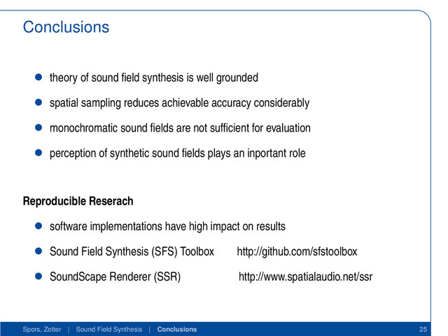 Conclusions
• theory of sound ﬁeld synthesis is well grounded
• spatial sampling reduces achievable accuracy considerably
• monochromatic sound ﬁelds are not sufﬁcient for evaluation
• perception of synthetic sound ﬁelds plays an inportant role
Reproducible Reserach
• software implementations have high impact on results
• Sound Field Synthesis (SFS) Toolbox http://github.com/sfstoolbox
• SoundScape Renderer (SSR) http://www.spatialaudio.net/ssr
Spors, Zotter | Sound Field Synthesis | Conclusions 25
