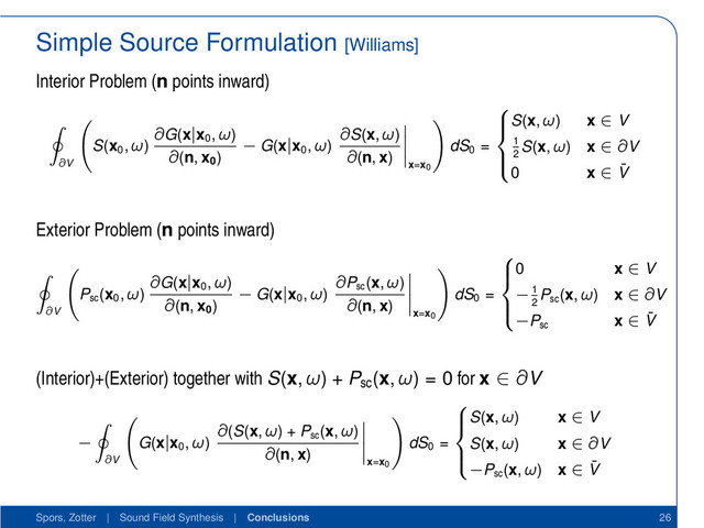 Simple Source Formulation [Williams]
Interior Problem (n points inward)
∂V
S(x0
, ω)
∂G(x|x0
, ω)
∂(n, x0
)
− G(x|x0
, ω)
∂S(x, ω)
∂(n, x)
x=x0
dS0
=





S(x, ω) x ∈ V
1
2
S(x, ω) x ∈ ∂V
0 x ∈ ¯
V
Exterior Problem (n points inward)
∂V
Psc
(x0
, ω)
∂G(x|x0
, ω)
∂(n, x0
)
− G(x|x0
, ω)
∂Psc
(x, ω)
∂(n, x)
x=x0
dS0
=





0 x ∈ V
−1
2
Psc
(x, ω) x ∈ ∂V
−Psc
x ∈ ¯
V
(Interior)+(Exterior) together with S(x, ω) + Psc
(x, ω) = 0 for x ∈ ∂V
−
∂V
G(x|x0
, ω)
∂(S(x, ω) + Psc
(x, ω)
∂(n, x)
x=x0
dS0
=





S(x, ω) x ∈ V
S(x, ω) x ∈ ∂V
−Psc
(x, ω) x ∈ ¯
V
Spors, Zotter | Sound Field Synthesis | Conclusions 26
