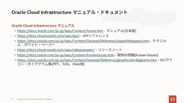 Oracle Cloud Infrastructure
• https://docs.oracle.com/ja-jp/iaas/Content/home.htm - ( )
• https://docs.cloud.oracle.com/iaas/api/ - API
• https://docs.oracle.com/ja-jp/iaas/Content/General/Reference/aqswhitepapers.htm -
• https://docs.cloud.oracle.com/iaas/releasenotes/ -
• https://docs.oracle.com/ja-jp/iaas/Content/knownissues.htm - (Known Issues)
• https://docs.oracle.com/ja-jp/iaas/Content/General/Reference/graphicsfordiagrams.htm - OCI
(PPT SVG Visio )
Oracle Cloud Infrastructure
Copyright © 2022, Oracle and/or its affiliates
30
