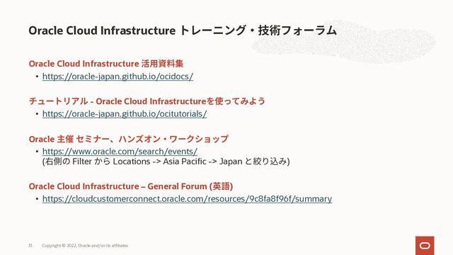 Oracle Cloud Infrastructure
• https://oracle-japan.github.io/ocidocs/
- Oracle Cloud Infrastructure
• https://oracle-japan.github.io/ocitutorials/
Oracle
• https://www.oracle.com/search/events/
( Filter Locations -> Asia Pacific -> Japan )
Oracle Cloud Infrastructure – General Forum ( )
• https://cloudcustomerconnect.oracle.com/resources/9c8fa8f96f/summary
Oracle Cloud Infrastructure
Copyright © 2022, Oracle and/or its affiliates
31
