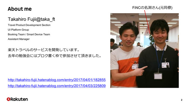 2
About me
Takahiro Fujii@taka_ft
Travel Product Development Section
UI Platform Group
Booking Team / Smart Device Team
Assistant Manager
楽天トラベルのサービスを開発しています。
去年の勉強会にはブロク書く枠で参加させて頂きました。
http://takahiro-fujii.hatenablog.com/entry/2017/04/01/182855
http://takahiro-fujii.hatenablog.com/entry/2017/04/03/225809
FiNCの名渕さん(元同僚)
