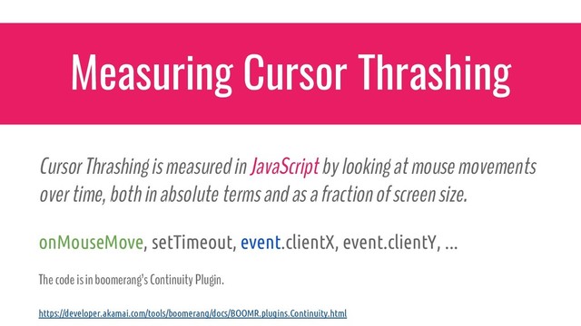 Cursor Thrashing is measured in JavaScript by looking at mouse movements
over time, both in absolute terms and as a fraction of screen size.
onMouseMove, setTimeout, event.clientX, event.clientY, ...
The code is in boomerang’s Continuity Plugin.
Measuring Cursor Thrashing
https://developer.akamai.com/tools/boomerang/docs/BOOMR.plugins.Continuity.html
