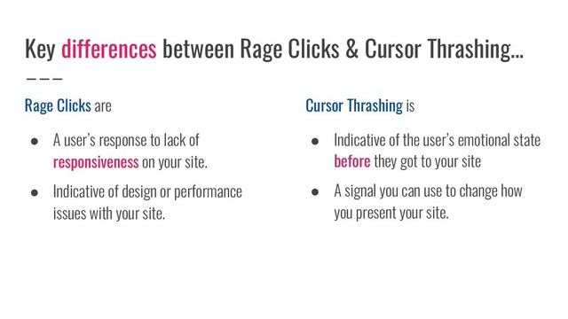 Rage Clicks are
● A user’s response to lack of
responsiveness on your site.
● Indicative of design or performance
issues with your site.
Key differences between Rage Clicks & Cursor Thrashing...
Cursor Thrashing is
● Indicative of the user’s emotional state
before they got to your site
● A signal you can use to change how
you present your site.
