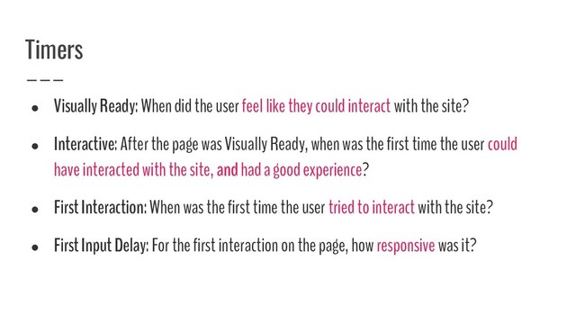 Timers
●
Visually Ready: When did the user feel like they could interact with the site?
●
Interactive: After the page was Visually Ready, when was the first time the user could
have interacted with the site, and had a good experience?
●
First Interaction: When was the first time the user tried to interact with the site?
●
First Input Delay: For the first interaction on the page, how responsive was it?
