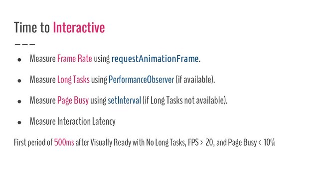 ● Measure Frame Rate using requestAnimationFrame.
● Measure Long Tasks using PerformanceObserver (if available).
● Measure Page Busy using setInterval (if Long Tasks not available).
● Measure Interaction Latency
First period of 500ms after Visually Ready with No Long Tasks, FPS > 20, and Page Busy < 10%
Time to Interactive
