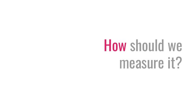 How should we
measure it?

