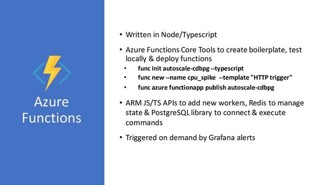 Azure
Functions
• Written in Node/Typescript
• Azure Functions Core Tools to create boilerplate, test
locally & deploy functions
• func init autoscale-cdbpg --typescript
• func new --name cpu_spike --template "HTTP trigger"
• func azure functionapp publish autoscale-cdbpg
• ARM JS/TS APIs to add new workers, Redis to manage
state & PostgreSQL library to connect & execute
commands
• Triggered on demand by Grafana alerts
