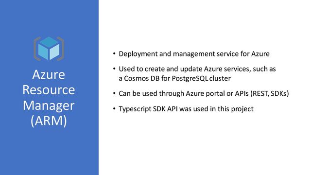 Azure
Resource
Manager
(ARM)
• Deployment and management service for Azure
• Used to create and update Azure services, such as
a Cosmos DB for PostgreSQL cluster
• Can be used through Azure portal or APIs (REST, SDKs)
• Typescript SDK API was used in this project

