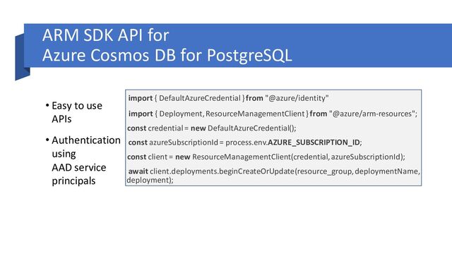 ARM SDK API for
Azure Cosmos DB for PostgreSQL
• Easy to use
APIs
• Authentication
using
AAD service
principals
import { DefaultAzureCredential } from "@azure/identity"
import { Deployment, ResourceManagementClient} from "@azure/arm-resources";
const credential = new DefaultAzureCredential();
const azureSubscriptionId = process.env.AZURE_SUBSCRIPTION_ID;
const client = new ResourceManagementClient(credential, azureSubscriptionId);
await client.deployments.beginCreateOrUpdate(resource_group, deploymentName,
deployment);
