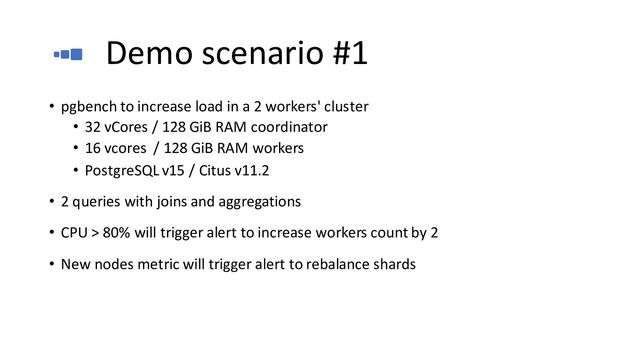 Demo scenario #1
• pgbench to increase load in a 2 workers' cluster
• 32 vCores / 128 GiB RAM coordinator
• 16 vcores / 128 GiB RAM workers
• PostgreSQL v15 / Citus v11.2
• 2 queries with joins and aggregations
• CPU > 80% will trigger alert to increase workers count by 2
• New nodes metric will trigger alert to rebalance shards
