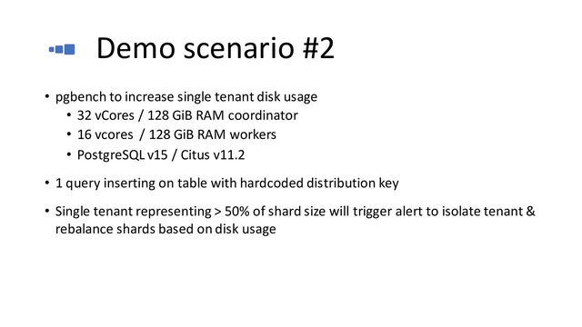 Demo scenario #2
• pgbench to increase single tenant disk usage
• 32 vCores / 128 GiB RAM coordinator
• 16 vcores / 128 GiB RAM workers
• PostgreSQL v15 / Citus v11.2
• 1 query inserting on table with hardcoded distribution key
• Single tenant representing > 50% of shard size will trigger alert to isolate tenant &
rebalance shards based on disk usage
